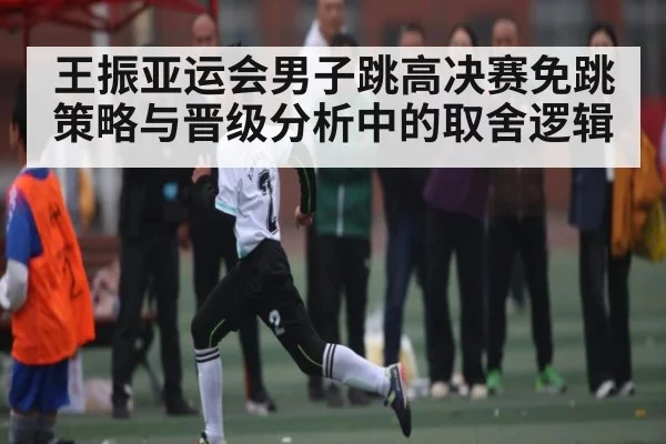 王振亚运会男子跳高决赛免跳策略与晋级分析中的取舍逻辑 - kaiyun