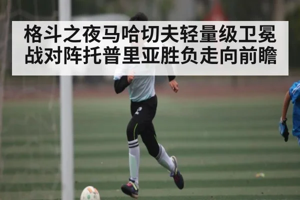 格斗之夜马哈切夫轻量级卫冕战对阵托普里亚胜负走向前瞻（kaiyun）