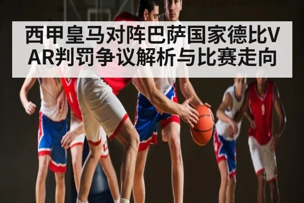 西甲皇马对阵巴萨国家德比VAR判罚争议解析与比赛走向（kaiyun）