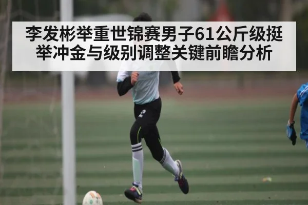 李发彬举重世锦赛男子61公斤级挺举冲金与级别调整关键前瞻分析（kaiyun）