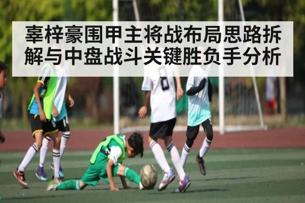 辜梓豪围甲主将战布局思路拆解与中盘战斗关键胜负手分析（kaiyun）